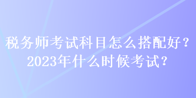 税务师考试科目怎么搭配好？2023年什么时候考试？