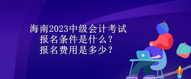 海南2023中级会计考试报名条件是什么？报名费用是多少？