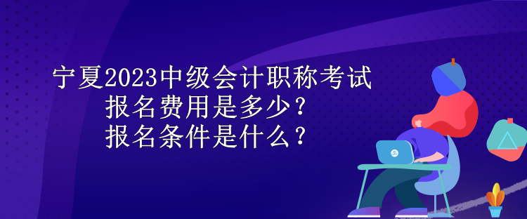 宁夏2023中级会计职称考试报名费用是多少？报名条件是什么？