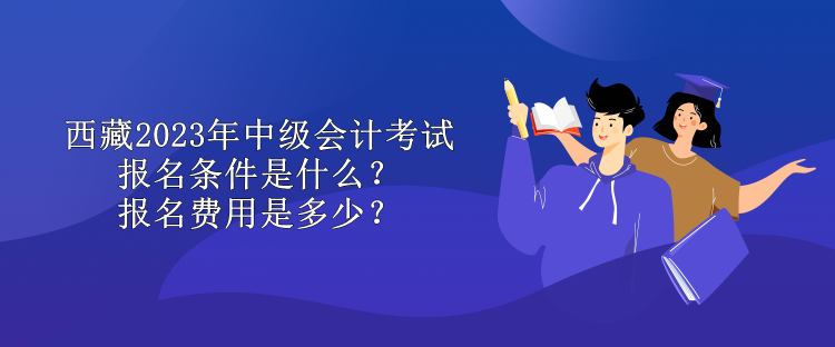 西藏2023年中级会计考试报名条件是什么？报名费用是多少？