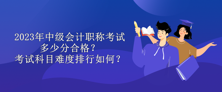 2023年中级会计职称考试多少分合格？考试科目难度排行如何？