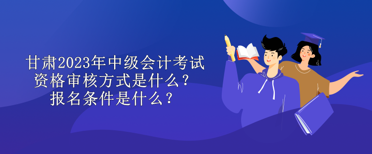 甘肃2023年中级会计考试资格审核方式是什么？报名条件是什么？