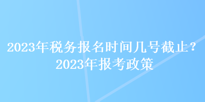 2023年税务报名时间几号截止？2023年报考政策