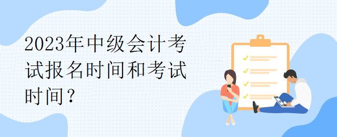 2023年中级会计考试报名时间和考试时间？