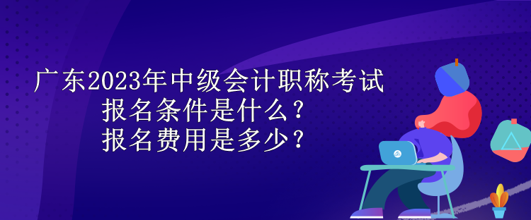 广东2023年中级会计职称考试报名条件是什么？报名费用是多少？