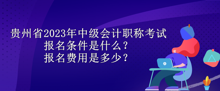 贵州省2023年中级会计职称考试报名条件是什么？报名费用是多少？