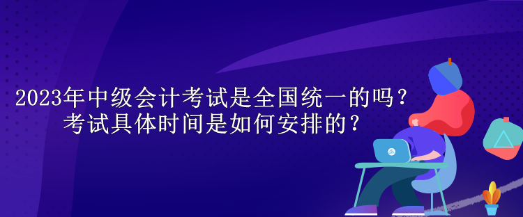 2023年中级会计考试是全国统一的吗？考试具体时间是如何安排的？