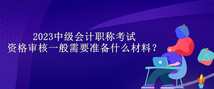 2023中级会计职称考试资格审核一般需要准备什么材料？