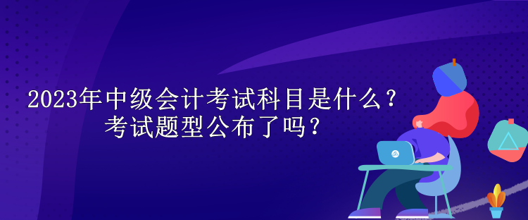 2023年中级会计考试科目是什么？考试题型公布了吗？