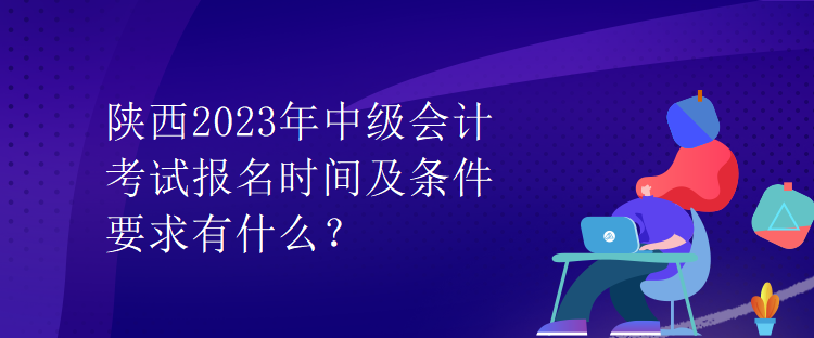 陕西2023年中级会计考试报名时间及条件要求有什么？