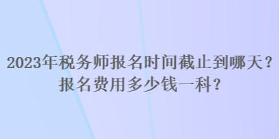 2023年税务师报名时间截止到哪天？报名费用多少钱一科？