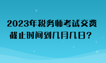 2023年税务师考试交费截止时间到几月几日？