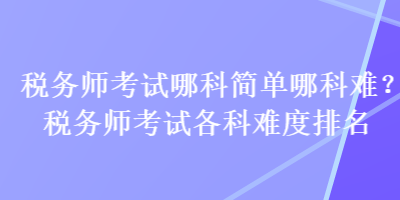 税务师考试哪科简单哪科难？税务师考试各科难度排名