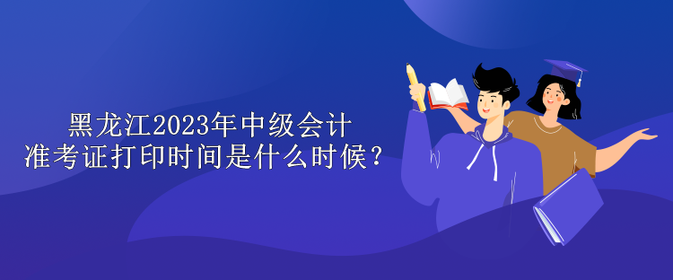 黑龙江2023年中级会计准考证打印时间是什么时候？