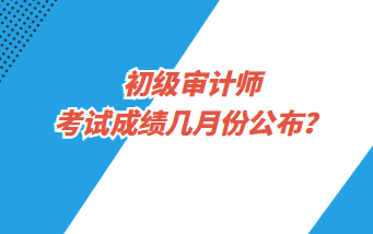 初级审计师考试成绩几月份公布？