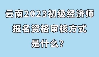 云南2023初级经济师报名资格审核方式是什么？