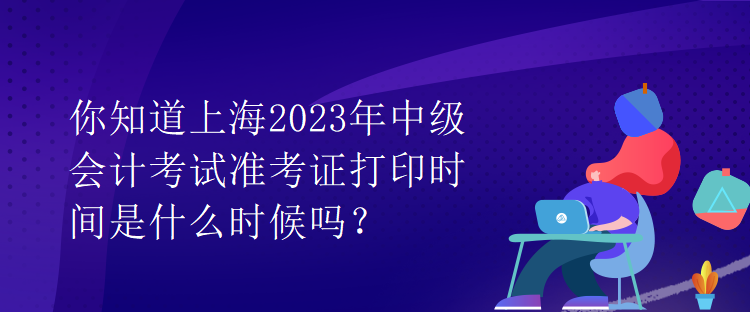 你知道上海2023年中级会计考试准考证打印时间是什么时候吗？