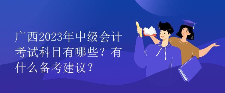 广西2023年中级会计考试科目有哪些？有什么备考建议？