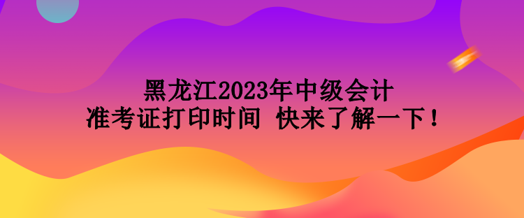 黑龙江2023年中级会计准考证打印时间 快来了解一下！