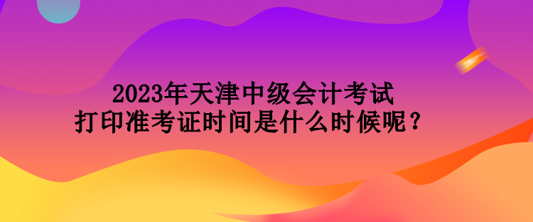 2023年天津中级会计考试打印准考证时间是什么时候呢？