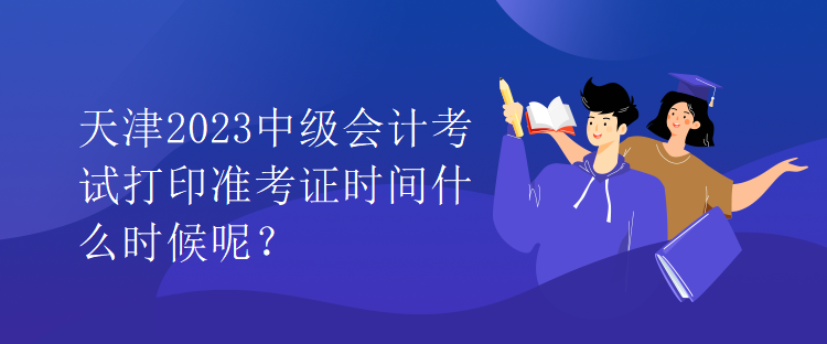 天津2023中级会计考试打印准考证时间什么时候呢？