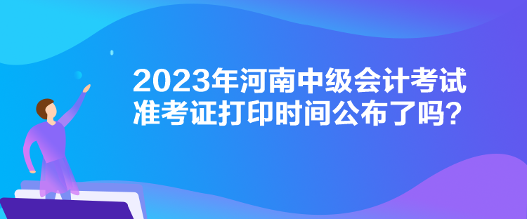 2023年河南中级会计考试准考证打印时间公布了吗？