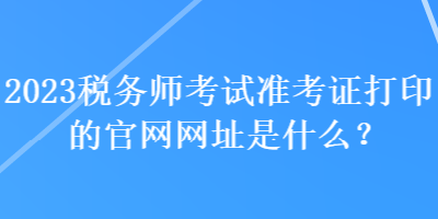 2023税务师考试准考证打印的官网网址是什么？