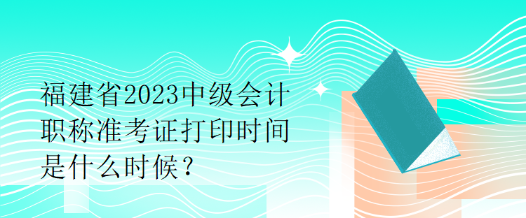 福建省2023中级会计职称准考证打印时间是什么时候？