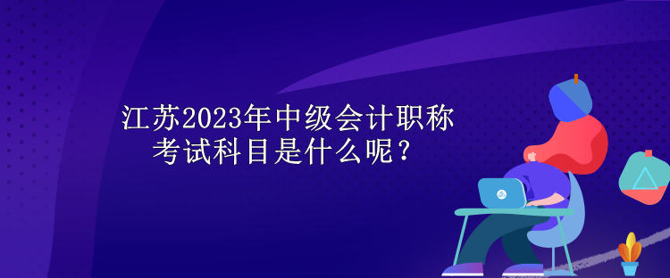 江苏2023年中级会计职称考试科目是什么呢？