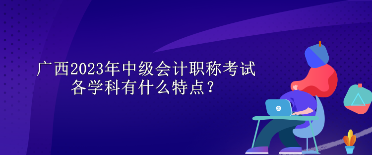 广西2023年中级会计职称考试各学科有什么特点？