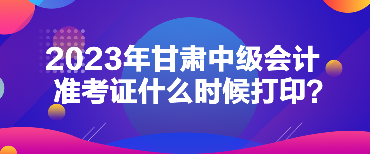 2023年甘肃中级会计准考证什么时候打印？