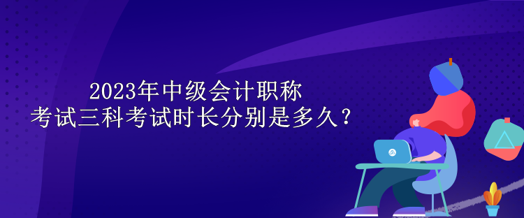 2023年中级会计职称考试三科考试时长分别是多久？