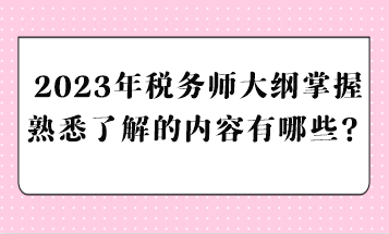 2023年税务师大纲掌握熟悉了解的内容有哪些？