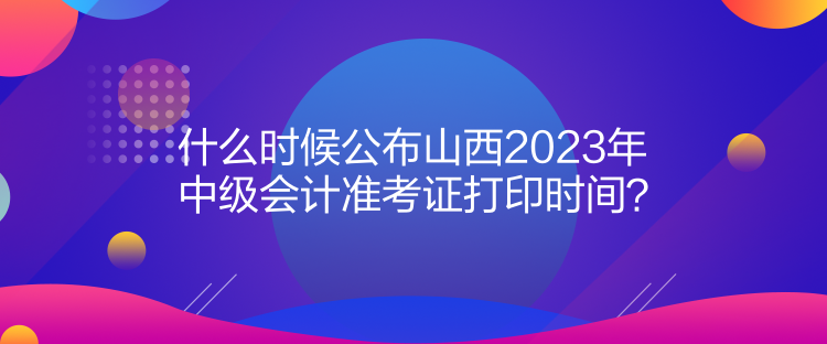 什么时候公布山西2023年中级会计准考证打印时间？