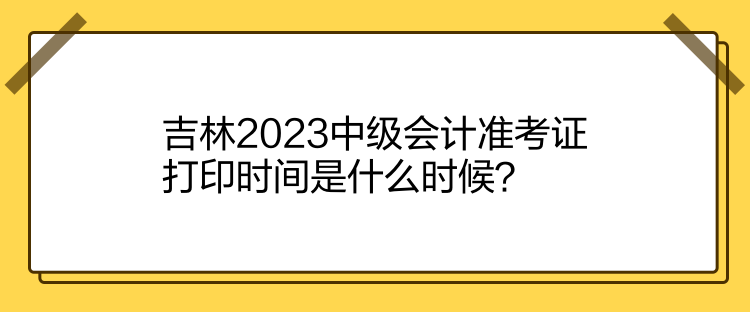 吉林2023中级会计准考证打印时间是什么时候？