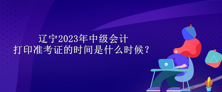辽宁2023年中级会计打印准考证的时间是什么时候？