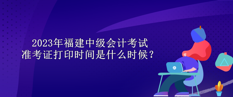 2023年福建中级会计考试准考证打印时间是什么时候？