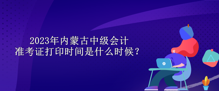 2023年内蒙古中级会计准考证打印时间是什么时候？