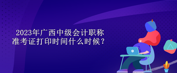 2023年广西中级会计职称准考证打印时间什么时候？