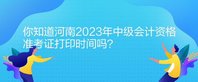 你知道河南2023年中级会计资格准考证打印时间吗？