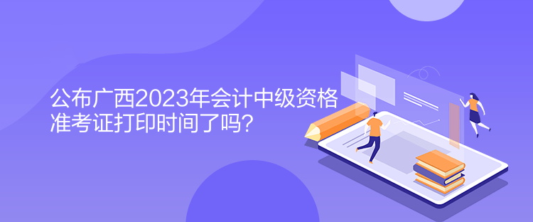 公布广西2023年会计中级资格准考证打印时间了吗？