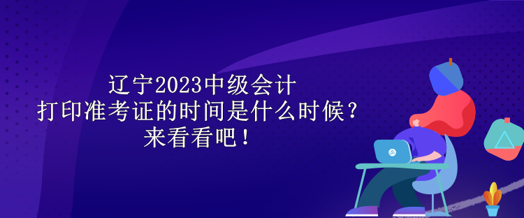 辽宁2023中级会计打印准考证的时间是什么时候？来看看吧！
