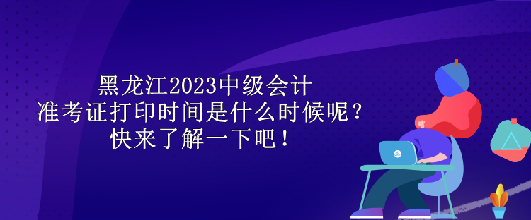 黑龙江2023中级会计准考证打印时间是什么时候呢？快来了解一下吧！