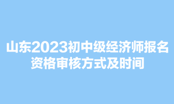 山东2023初中级经济师报名资格审核方式及时间