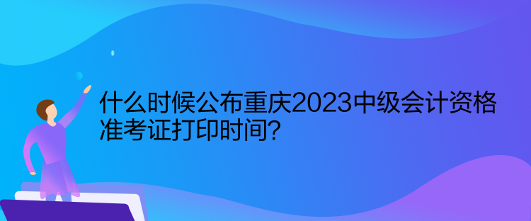 什么时候公布重庆2023中级会计资格准考证打印时间？