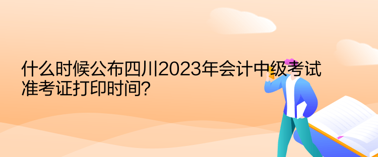 什么时候公布四川2023年会计中级考试准考证打印时间？