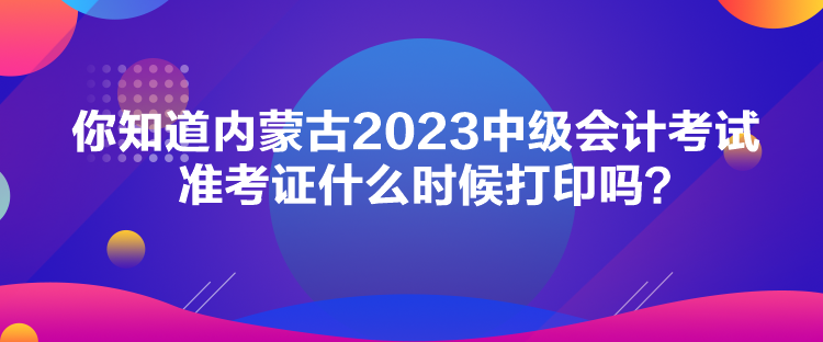 你知道内蒙古2023中级会计考试准考证什么时候打印吗？