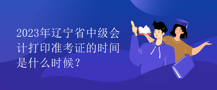 2023年辽宁省中级会计打印准考证的时间是什么时候？
