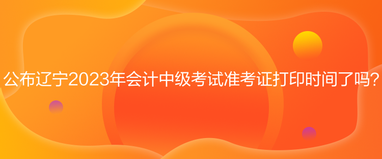 公布辽宁2023年会计中级考试准考证打印时间了吗？