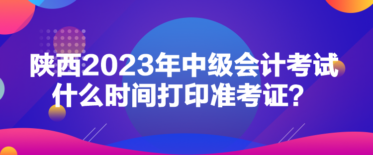 陕西2023年中级会计考试什么时间打印准考证？